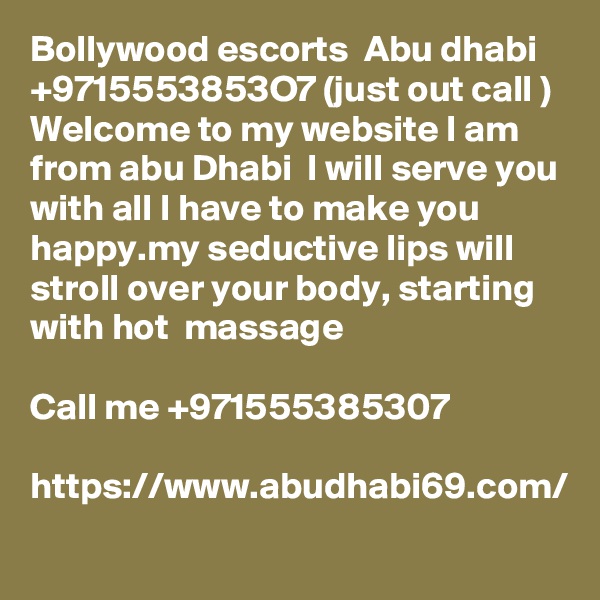 Bollywood escorts  Abu dhabi  +9715553853O7 (just out call ) Welcome to my website I am from abu Dhabi  I will serve you with all I have to make you happy.my seductive lips will stroll over your body, starting with hot  massage

Call me +971555385307

https://www.abudhabi69.com/