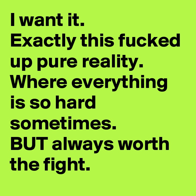 I want it.
Exactly this fucked up pure reality.
Where everything is so hard sometimes. 
BUT always worth the fight.