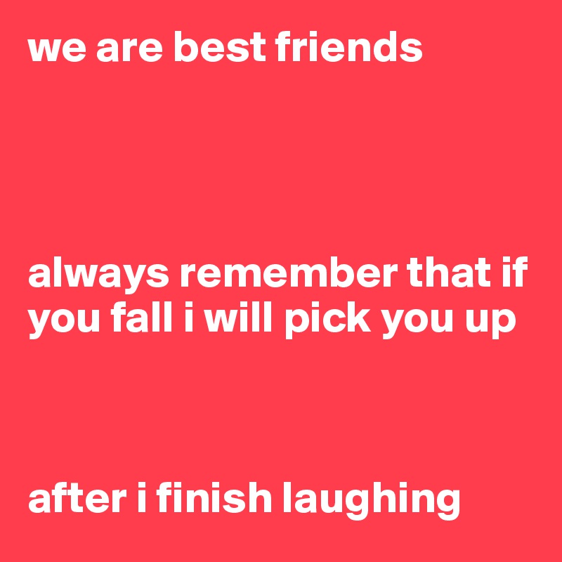 we are best friends




always remember that if you fall i will pick you up



after i finish laughing 