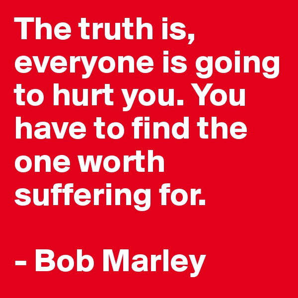 The truth is, everyone is going to hurt you. You have to find the one worth suffering for. 

- Bob Marley