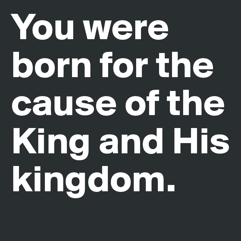 You were born for the cause of the King and His kingdom.