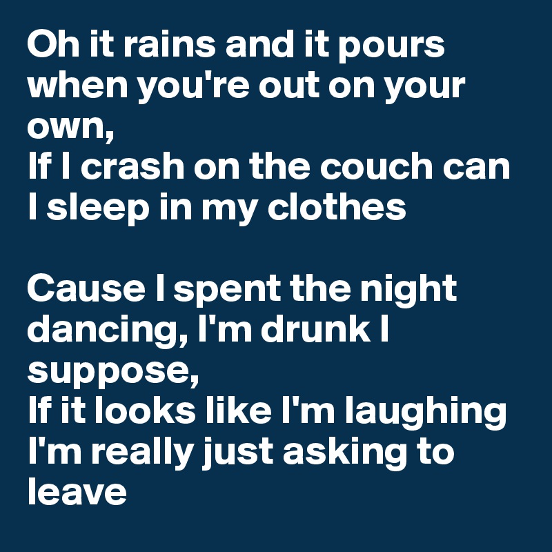 Oh it rains and it pours when you're out on your own,
If I crash on the couch can I sleep in my clothes

Cause I spent the night dancing, I'm drunk I suppose,
If it looks like I'm laughing I'm really just asking to leave