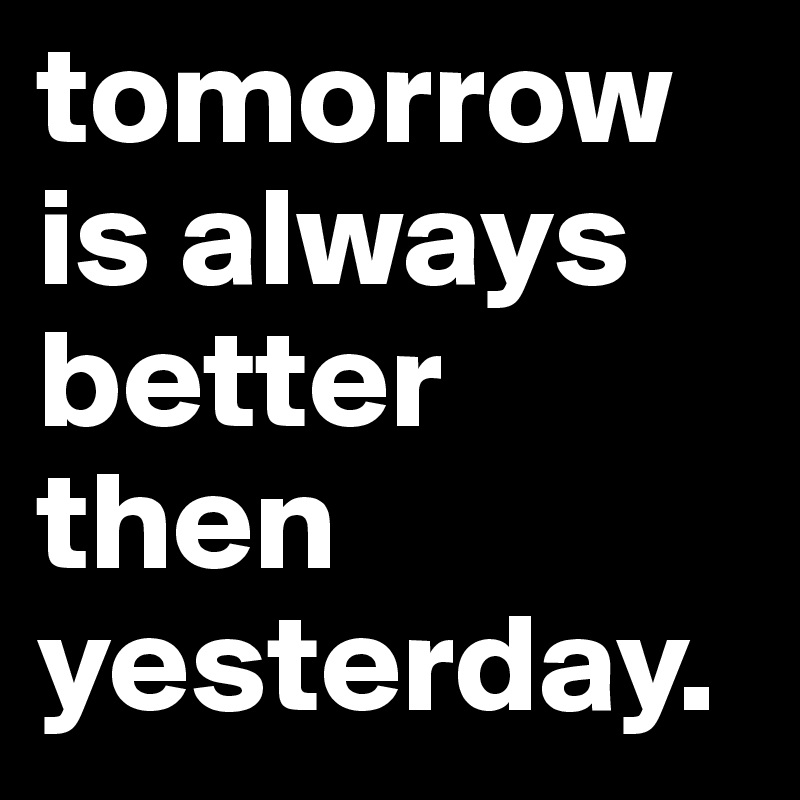 tomorrow is always better then yesterday.