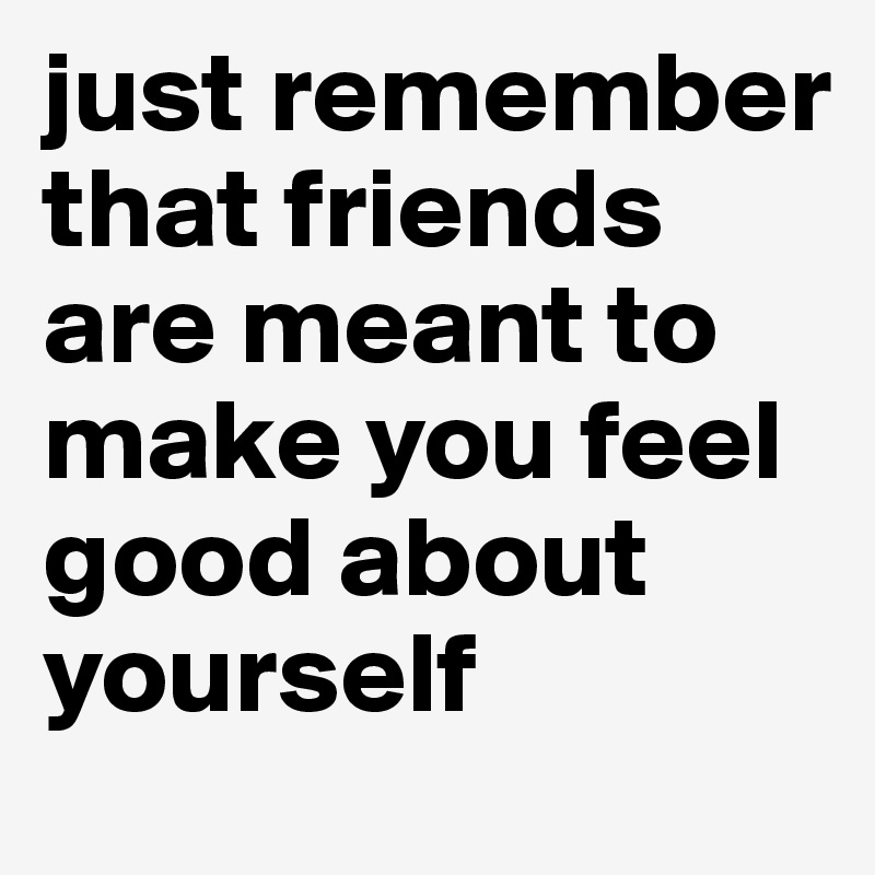 just remember that friends are meant to make you feel good about yourself