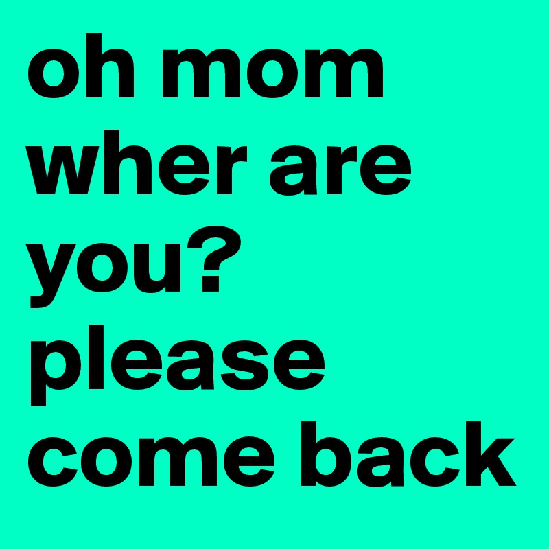 oh mom wher are you?please come back 