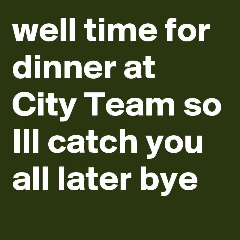 well time for dinner at City Team so Ill catch you all later bye