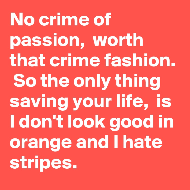 No crime of passion,  worth that crime fashion.  So the only thing saving your life,  is I don't look good in orange and I hate stripes. 