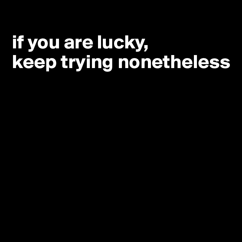 
if you are lucky, 
keep trying nonetheless






