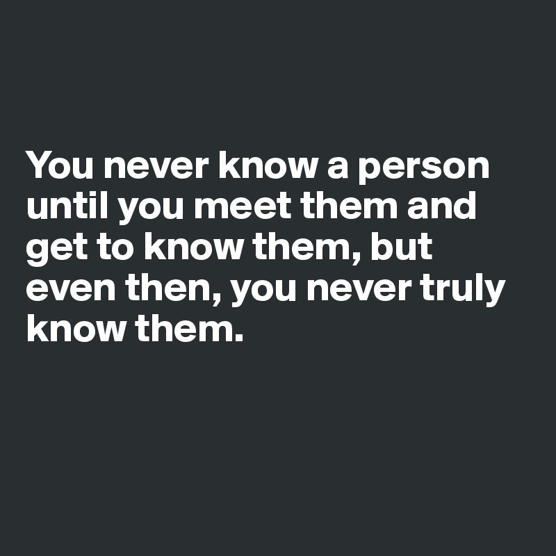 


You never know a person until you meet them and get to know them, but even then, you never truly know them. 




