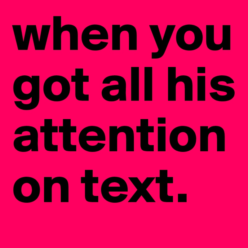 when you got all his attention on text. 