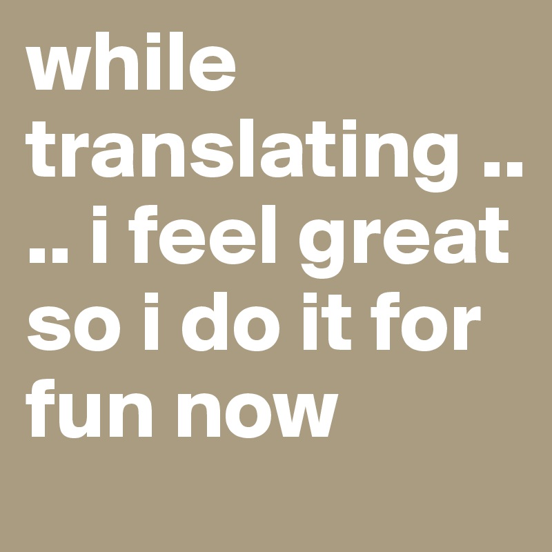 while translating .... i feel great so i do it for fun now