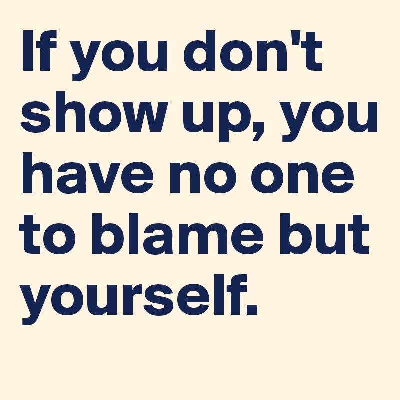 If you don't show up, you have no one to blame but yourself. - Post by ...