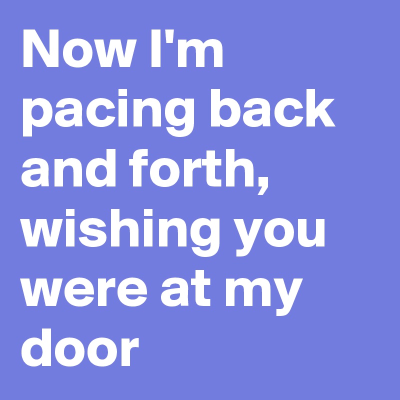 Now I'm pacing back and forth, wishing you were at my door