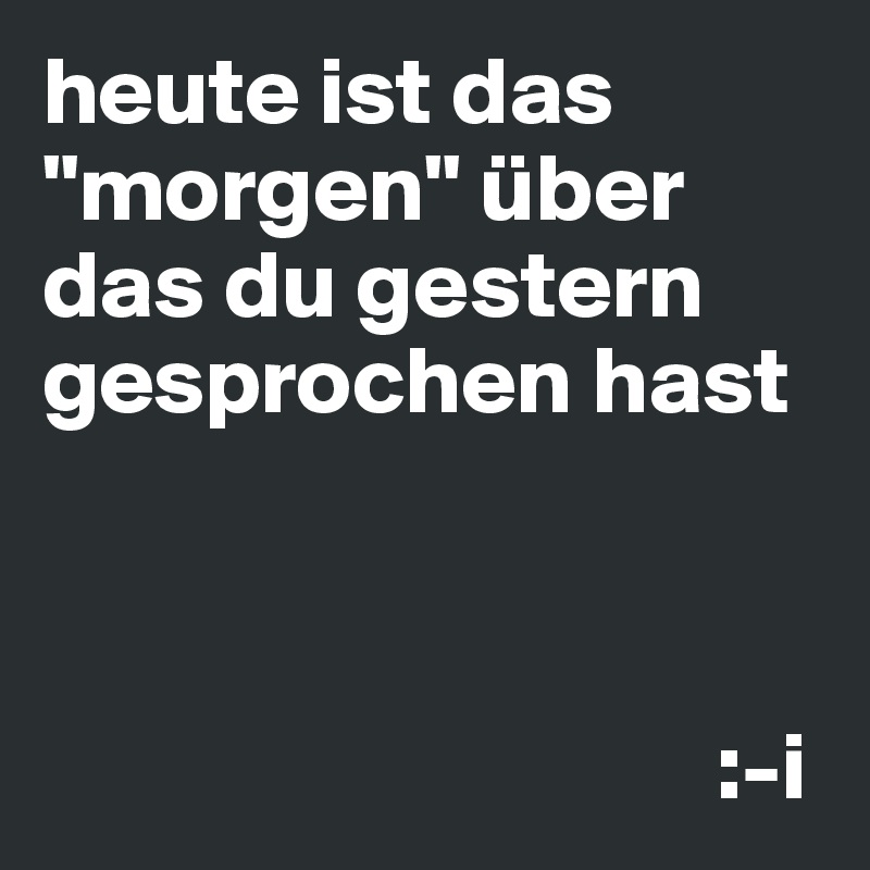 heute ist das "morgen" über das du gestern gesprochen hast



                                   :-i