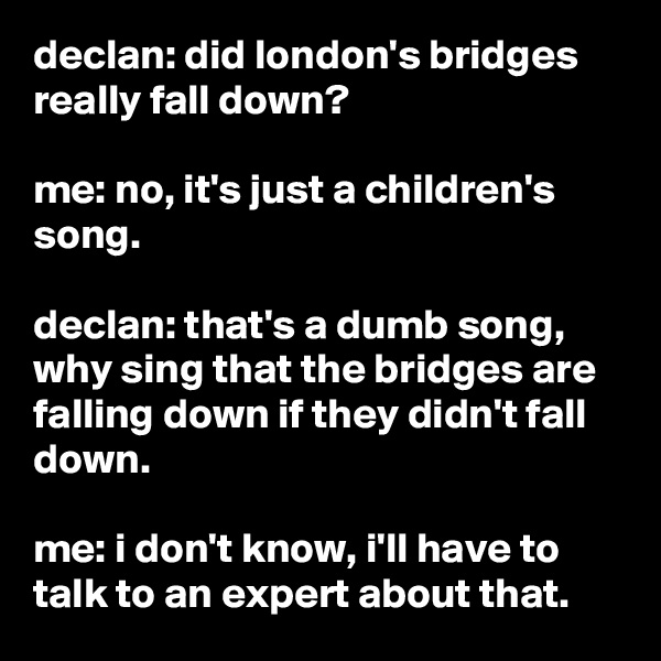declan: did london's bridges really fall down?

me: no, it's just a children's song.

declan: that's a dumb song, why sing that the bridges are falling down if they didn't fall down.

me: i don't know, i'll have to talk to an expert about that.