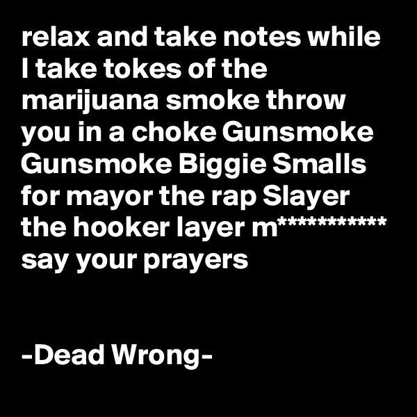 relax and take notes while I take tokes of the marijuana smoke throw you in a choke Gunsmoke Gunsmoke Biggie Smalls for mayor the rap Slayer the hooker layer m*********** say your prayers


-Dead Wrong-