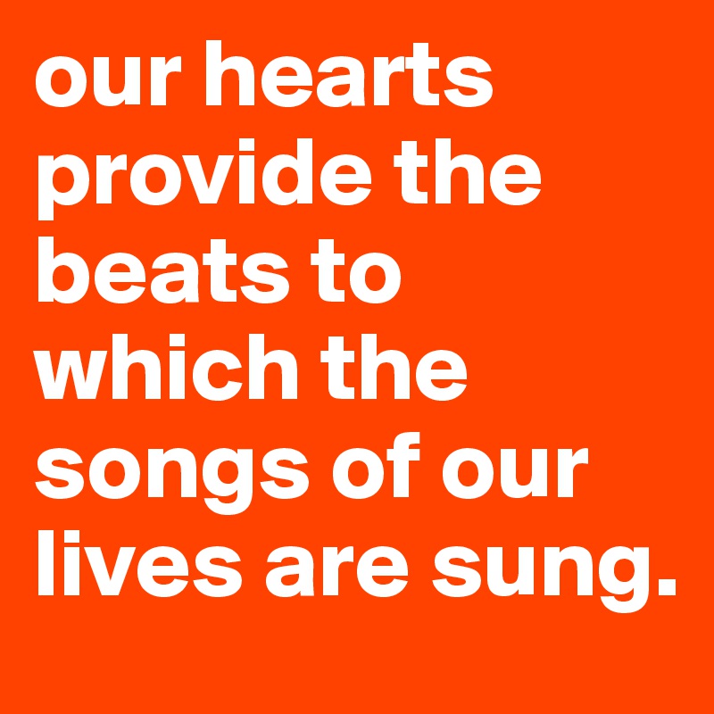 our hearts provide the beats to which the songs of our lives are sung.