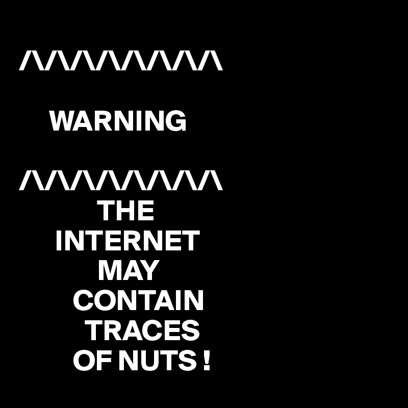 
/\/\/\/\/\/\/\/\

     WARNING

/\/\/\/\/\/\/\/\
             THE
      INTERNET
             MAY
         CONTAIN
           TRACES
         OF NUTS ! 