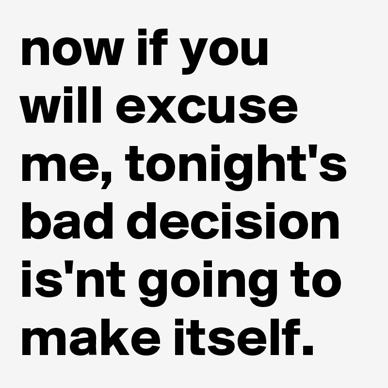 now if you will excuse me, tonight's bad decision is'nt going to make itself.