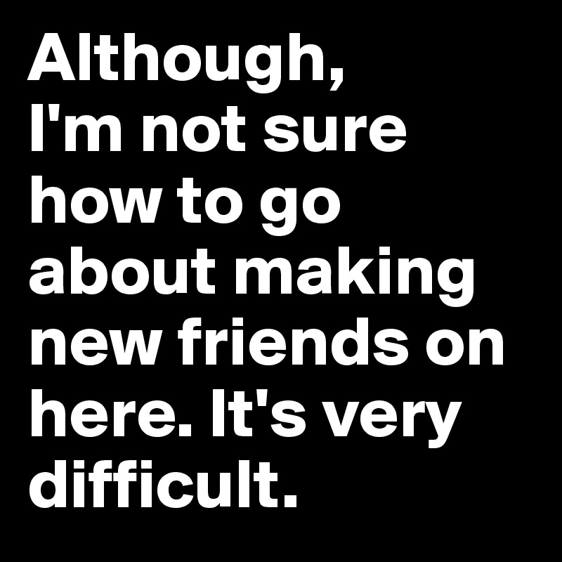 Although,
I'm not sure how to go about making new friends on here. It's very difficult. 