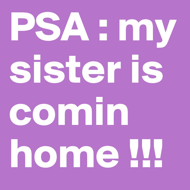 PSA : my sister is comin home !!!