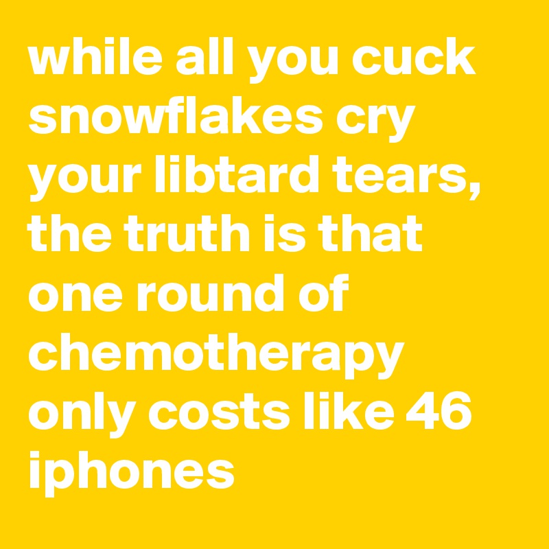 while all you cuck snowflakes cry your libtard tears, the truth is that one round of chemotherapy only costs like 46 iphones