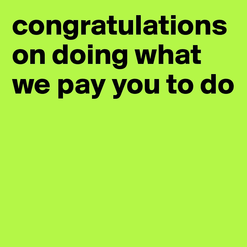 congratulations on doing what we pay you to do



