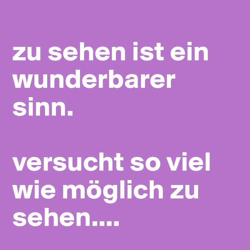 
zu sehen ist ein wunderbarer sinn.

versucht so viel wie möglich zu sehen....