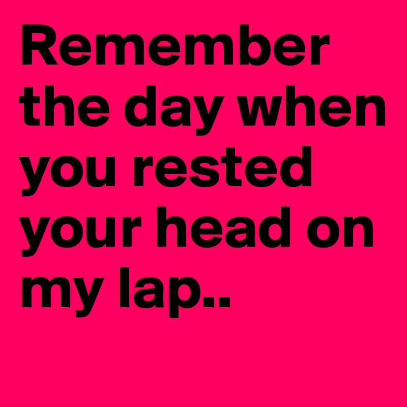 Remember the day when you rested your head on my lap.. 