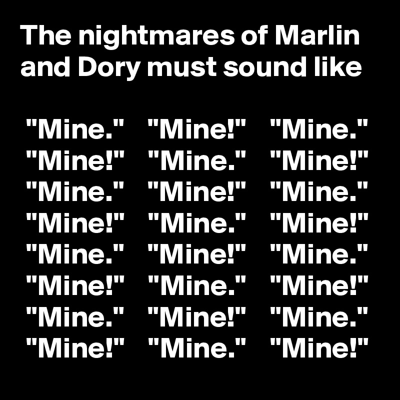 The nightmares of Marlin and Dory must sound like

 "Mine."    "Mine!"    "Mine."
 "Mine!"    "Mine."    "Mine!"
 "Mine."    "Mine!"    "Mine."
 "Mine!"    "Mine."    "Mine!"
 "Mine."    "Mine!"    "Mine."
 "Mine!"    "Mine."    "Mine!"
 "Mine."    "Mine!"    "Mine."
 "Mine!"    "Mine."    "Mine!"
