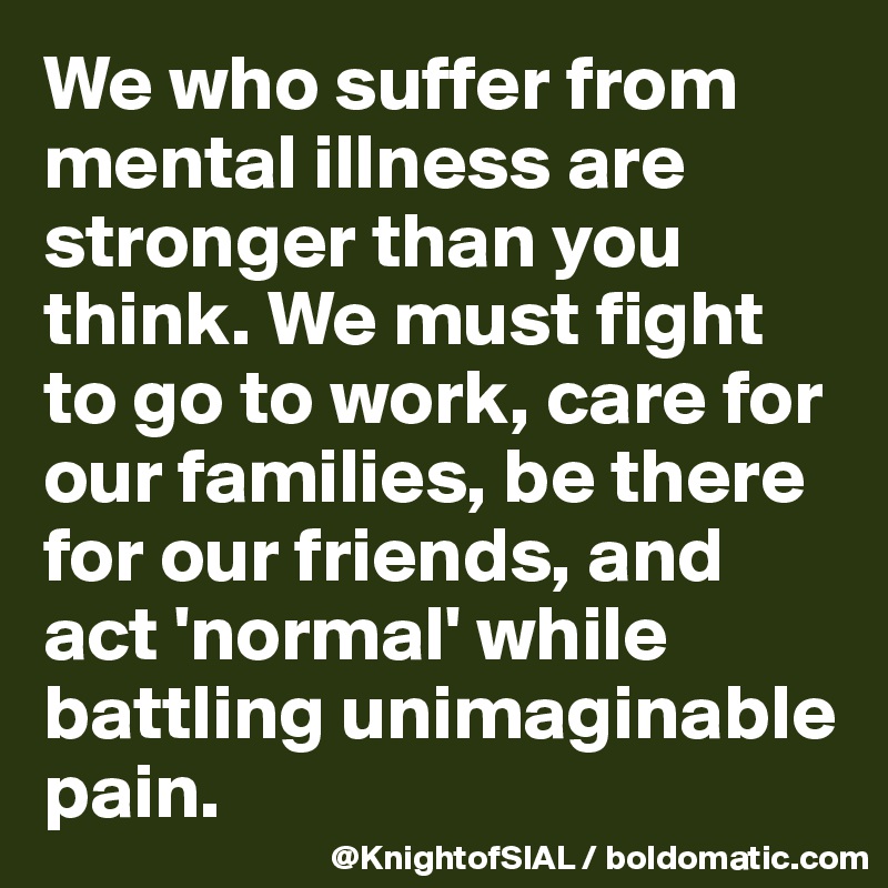 We who suffer from mental illness are stronger than you think. We must fight to go to work, care for our families, be there for our friends, and act 'normal' while battling unimaginable pain.