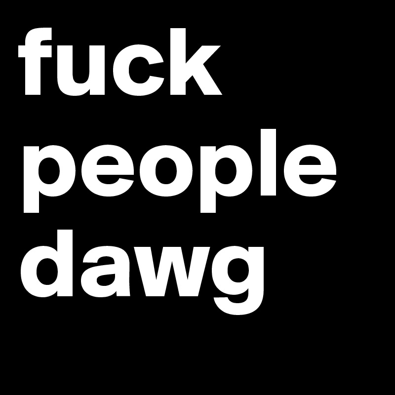 fuck people dawg