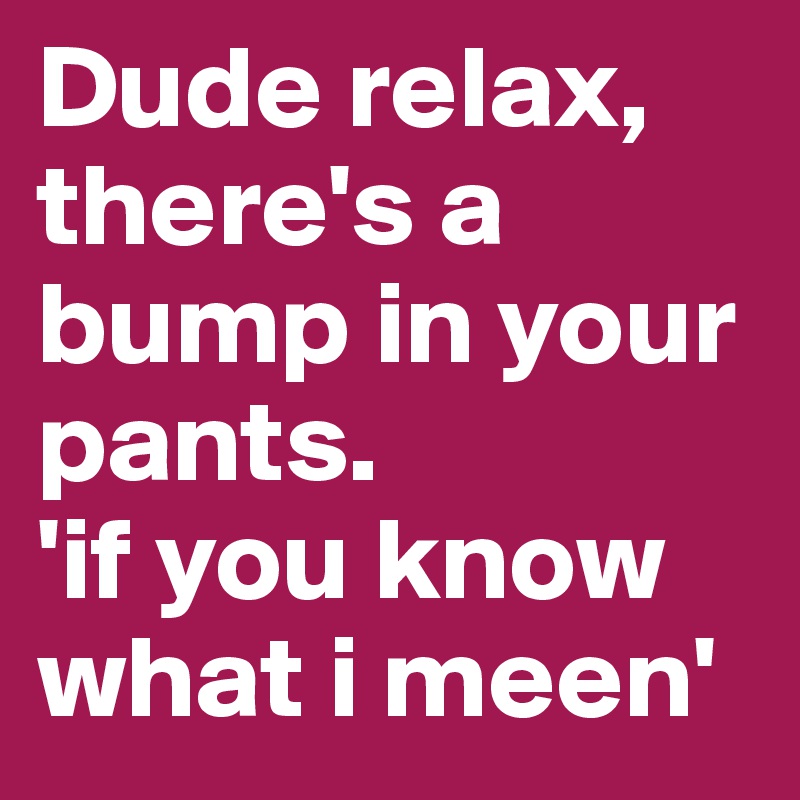 Dude relax, there's a bump in your pants.  
'if you know what i meen'