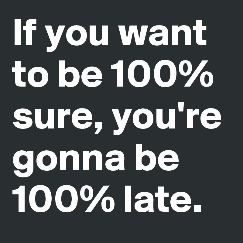 If you want to be 100% sure, you're gonna be 100% late.