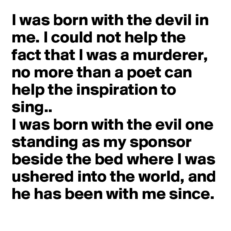 I was born with the devil in me. I could not help the fact that I was a murderer, no more than a poet can help the inspiration to sing..
I was born with the evil one standing as my sponsor beside the bed where I was ushered into the world, and he has been with me since. 