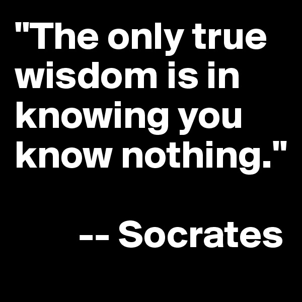 "The only true wisdom is in knowing you know nothing." 

        -- Socrates