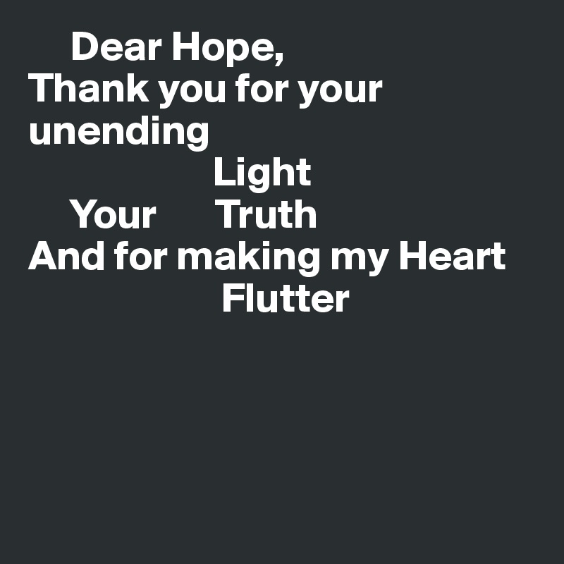      Dear Hope,
Thank you for your unending 
                      Light
     Your       Truth
And for making my Heart
                       Flutter




