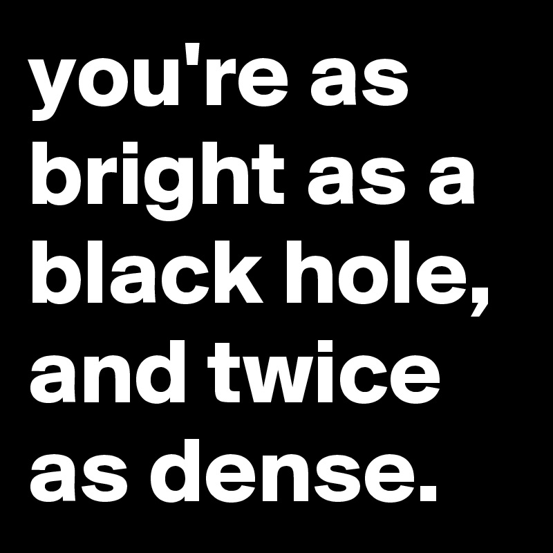 you're as bright as a black hole, and twice as dense.