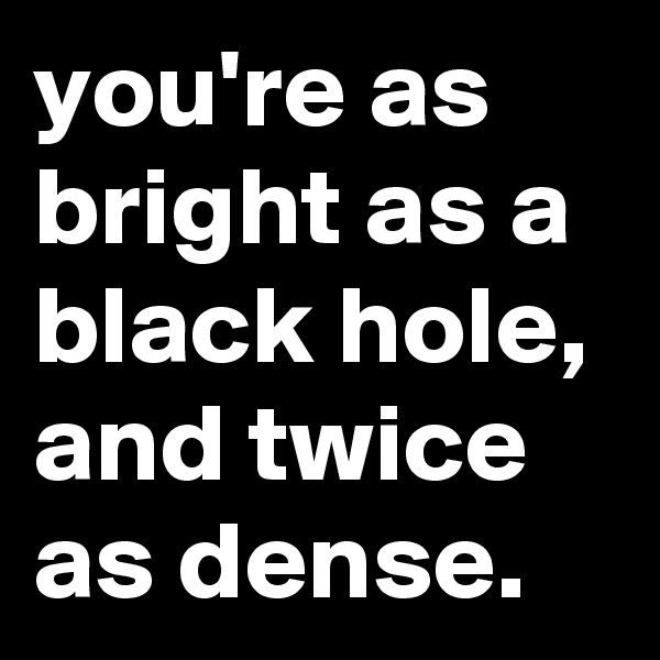 you're as bright as a black hole, and twice as dense.
