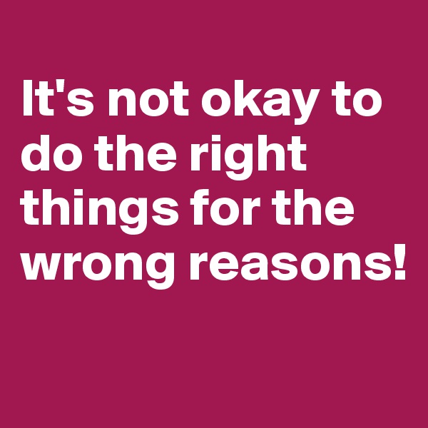 
It's not okay to do the right things for the wrong reasons!
