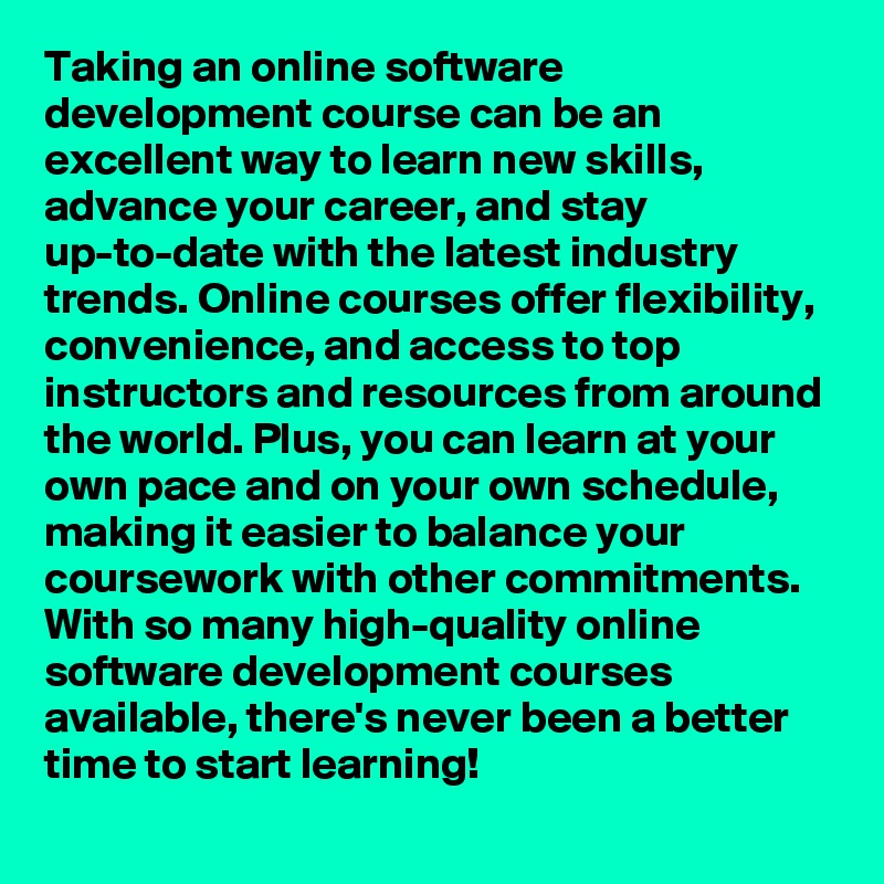 Taking an online software development course can be an excellent way to learn new skills, advance your career, and stay up-to-date with the latest industry trends. Online courses offer flexibility, convenience, and access to top instructors and resources from around the world. Plus, you can learn at your own pace and on your own schedule, making it easier to balance your coursework with other commitments. With so many high-quality online software development courses available, there's never been a better time to start learning!
