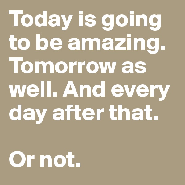 Today is going to be amazing. Tomorrow as well. And every day after that. 

Or not. 