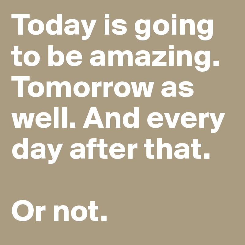 Today is going to be amazing. Tomorrow as well. And every day after that. 

Or not. 