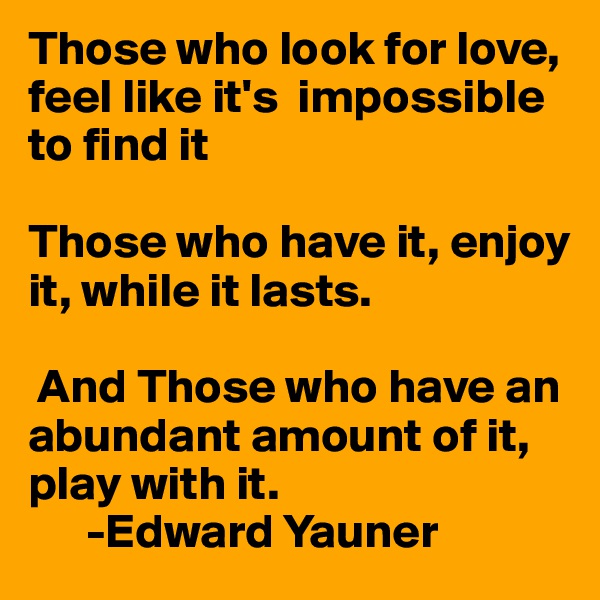 Those who look for love, feel like it's  impossible to find it

Those who have it, enjoy it, while it lasts.

 And Those who have an abundant amount of it,  play with it.
      -Edward Yauner 