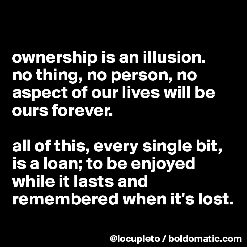 

ownership is an illusion. 
no thing, no person, no aspect of our lives will be ours forever.  

all of this, every single bit, is a loan; to be enjoyed while it lasts and remembered when it's lost.
