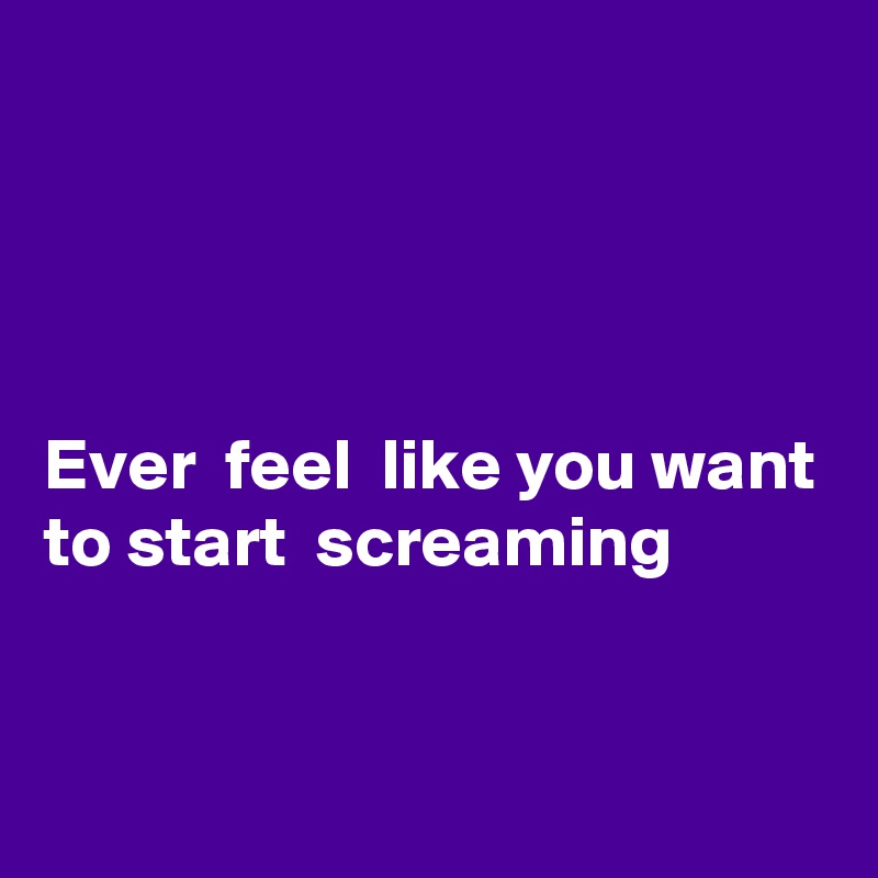 




Ever  feel  like you want to start  screaming 


