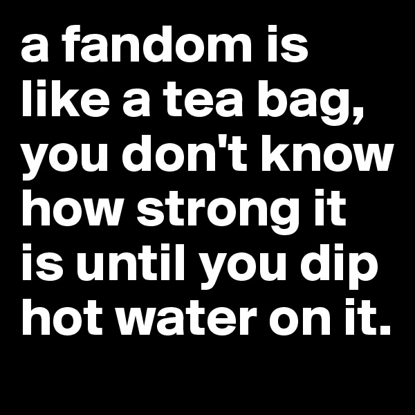 a fandom is like a tea bag, you don't know how strong it is until you dip hot water on it. 
