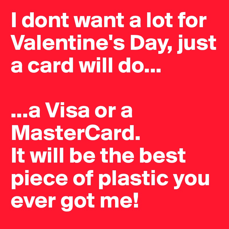 I dont want a lot for Valentine's Day, just a card will do...

...a Visa or a MasterCard.
It will be the best piece of plastic you ever got me!