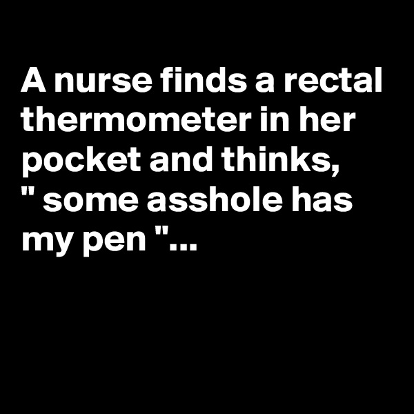 
A nurse finds a rectal thermometer in her pocket and thinks,
" some asshole has my pen "...


