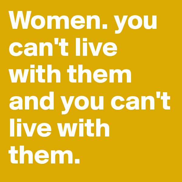 Women. you can't live with them and you can't live with them. 